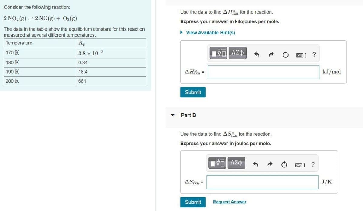 Consider the following reaction:
Use the data to find AHn for the reaction.
2 NO2 (g) = 2 NO(g) + O2(g)
Express your answer in kilojoules per mole.
The data in the table show the equilibrium constant for this reaction
measured at several different temperatures.
• View Available Hint(s)
Temperature
Kp
170 K
3.8 x 10-3
?
180 K
0.34
190 K
18.4
AHon =
kJ/mol
200 K
681
Submit
Part B
Use the data to find ASn for the reaction.
Express your answer in joules per mole.
?
ASin =
J/K
Submit
Request Answer
