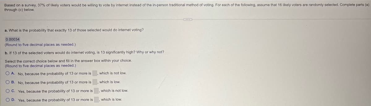 Based on a survey, 37% of likely voters would be willing to vote by internet instead of the in-person traditional method of voting. For each of the following, assume that 16 likely voters are randomly selected. Complete parts (a)
through (c) below.
a. What is the probability that exactly 13 of those selected would do internet voting?
0.00034
(Round to five decimal places as needed.)
b. If 13 of the selected voters would do internet voting, is 13 significantly high? Why or why not?
Select the correct choice below and fill in the answer box within your choice.
(Round to five decimal places as needed.)
OA. No, because the probability of 13 or more is
OB. No, because the probability of 13 or more is
OC. Yes, because the probability of 13 or more is
D. Yes, because the probability of 13 or more is
which is not low.
which is low.
which is not low.
which is low.