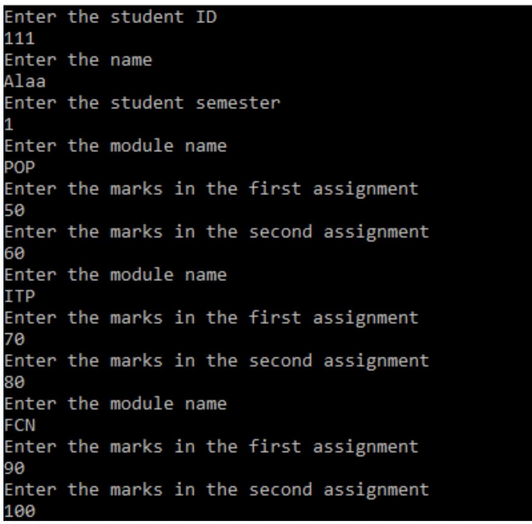 Enter the student ID
111
Enter the name
Alaa
Enter the student semester
1
Enter the module name
POP
Enter the marks in the first assignment
50
Enter the marks in the second assignment
60
Enter the module name
ITP
Enter the marks in the first assignment
70
Enter the marks in the second assignment
80
Enter the module name
FCN
Enter the marks in the first assignment
90
Enter the marks in the second assignment
100
