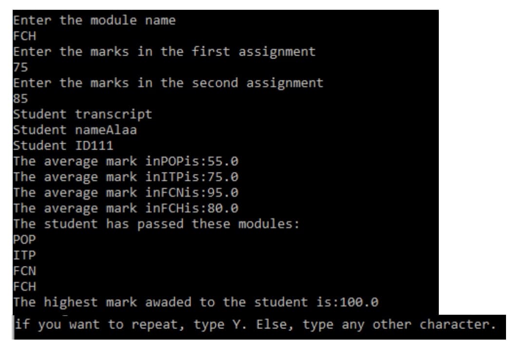 Enter the module name
FCH
Enter the marks in the first assignment
75
Enter the marks in the second assignment
85
Student transcript
Student nameAlaa
Student ID111
The average mark inPOPis:55.0
The average mark inITPis:75.0
The average mark inFCNis:95.0
The average mark inFCHis:80.0
The student has passed these modules:
POP
ITP
FCN
FCH
The highest mark awaded to the student is:100.0
if you want to repeat, type Y. Else, type any other character.
