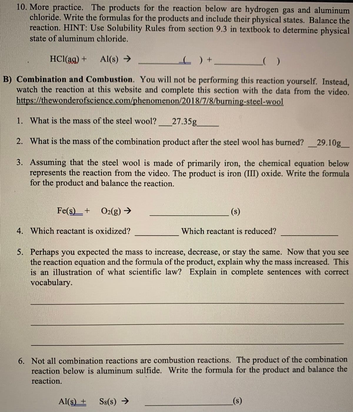 10. More practice. The products for the reaction below are hydrogen gas and aluminum
chloride. Write the formulas for the products and include their physical states. Balance the
reaction. HINT: Use Solubility Rules from section 9.3 in textbook to determine physical
state of aluminum chloride.
HCl(ag) +
Al(s) >
B) Combination and Combustion. You will not be performing this reaction yourself. Instead,
watch the reaction at this website and complete this section with the data from the video.
https://thewonderofscience.com/phenomenon/2018/7/8/burning-steel-wool
1. What is the mass of the steel wool?
27.35g
2. What is the mass of the combination product after the steel wool has burned?
29.10g
3. Assuming that the steel wool is made of primarily iron, the chemical equation below
represents the reaction from the video. The product is iron (III) oxide. Write the formula
for the product and balance the reaction.
Fe(s)_+ O2(g) →
(s)
4. Which reactant is oxidized?
Which reactant is reduced?
5. Perhaps you expected the mass to increase, decrease, or stay the same. Now that you see
the reaction equation and the formula of the product, explain why the mass increased. This
is an illustration of what scientific law? Explain in complete sentences with correct
vocabulary.
6. Not all combination reactions are combustion reactions. The product of the combination
reaction below is aluminum sulfide. Write the formula for the product and balance the
reaction.
Al(s) +
S8(s) →
(s)
