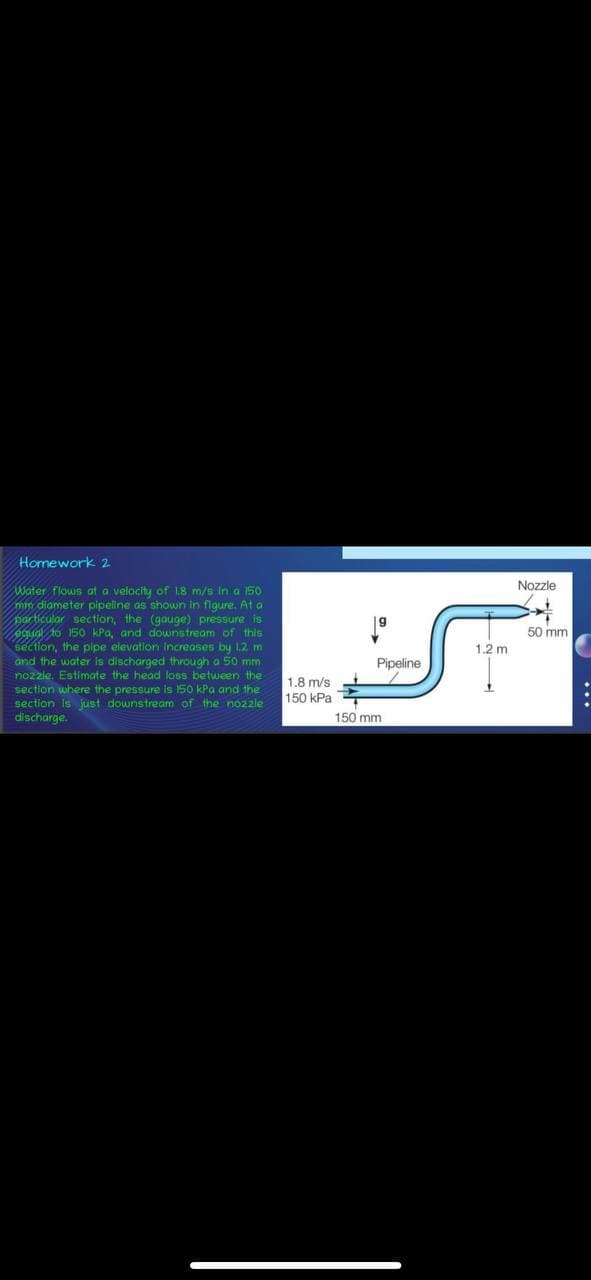 Homework 2
Water flows at a velocity of 1.8 m/s in a 150
mm diameter pipeline as shown in figure. At a
particular section, the (gouge) pressure is
equal to 150 kPa, and downstream of this
section, the pipe elevation Increases by 1.2 m
and the water is discharged through a 50 mm
nozzle. Estimate the head loss between the
section where the pressure is 150 kPa and the
section is just downstream of the nozzle
discharge.
1.8 m/s
150 kPa.
9
Pipeline
150 mm
1.2 m
Nozzle
4
50 mm