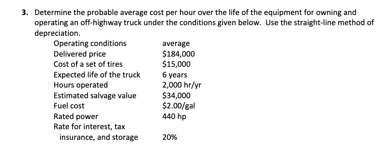 3. Determine the probable average cost per hour over the life of the equipment for owning and
operating an off-highway truck under the conditions given below. Use the straight-line method of
depreciation.
Operating conditions
Delivered price
average
$184,000
$15,000
6 years
2,000 hr/yr
$34,000
$2.00/gal
440 hp
Cost of a set of tires
Expected life of the truck
Hours operated
Estimated salvage value
Fuel cost
Rated power
Rate for interest, tax
insurance, and storage
20%
