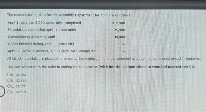 The manufacturing data for the Assembly Department for April are as follows:
April 1, balance, 3,000 units, 80% completed
Materials added during April, 10,000 units
Conversion costs during April
Goods finished during April, 11,500 units
April 30, work in process, 1,500 units, 60% completed
$12,900
25,900
30,000
All direct materials are placed in process during production, and the weighted average method is used to cost inventories.
The cost allocated to the units in ending work in process (with interim computations to rounded nearest cent) is
Oa. $2,763
Ob. $2,444
Oc. $3.177
Od. $2.319