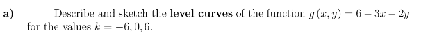 a)
Describe and sketch the level curves of the function g (x, y) = 6 – 3x – 2y
for the values k = -6,0,6.
