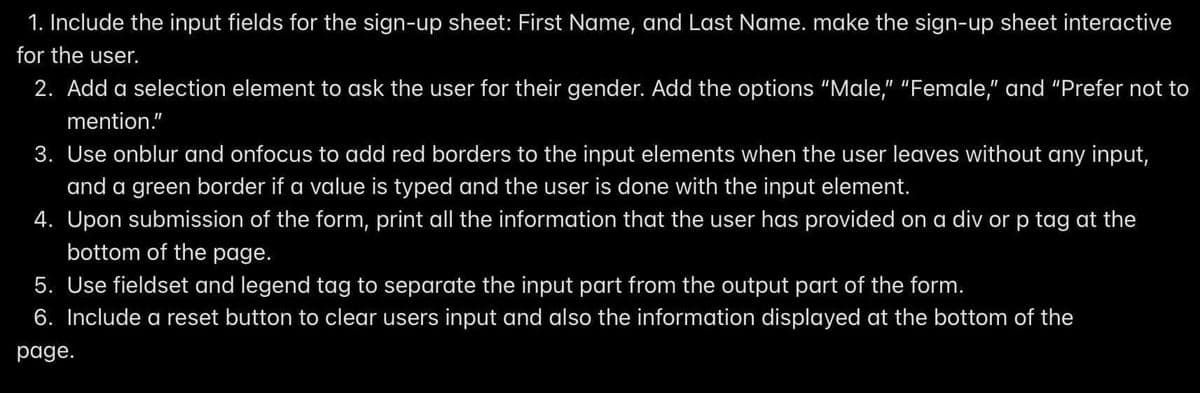 1. Include the input fields for the sign-up sheet: First Name, and Last Name. make the sign-up sheet interactive
for the user.
2. Add a selection element to ask the user for their gender. Add the options "Male," "Female," and "Prefer not to
mention."
3. Use onblur and onfocus to add red borders to the input elements when the user leaves without any input,
and a green border if a value is typed and the user is done with the input element.
4. Upon submission of the form, print all the information that the user has provided on a div or p tag at the
bottom of the page.
5. Use fieldset and legend tag to separate the input part from the output part of the form.
6. Include a reset button to clear users input and also the information displayed at the bottom of the
page.
