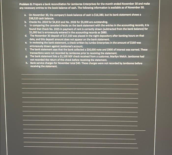 Problem G: Prepare a bank reconciliation for Jamboree Enterprises for the month ended November 30 and make
any necessary entries to the book balance of cash. The following information is available as of November 30.
a. On November 30, the company's book balance of cash is $16,380, but its bank statement shows a
$38,520 cash balance.
b. Checks No. 2024 for $4,810 and No. 2026 for $5,000 are outstanding.
c.
In comparing the canceled checks on the bank statement with the entries in the accounting records, it is
found that Check No. 2025 in payment of rent is correctly drawn (subtracted from the bank balance) for
$1,000 but is erroneously entered in the accounting records as $880.
d.
The November 30 deposit of $17,150 was placed in the night depository after banking hours on that
date, and this deposit amount does not appear on the bank statement.
e.
In reviewing the bank statement, a check written by Jumbo Enterprises in the amount of $160 was
erroneously drawn against Jamboree's account.
f.
The bank statement says that the bank collected a $30,000 note and $900 of interest was earned. These
transactions were not recorded by Jamboree prior to receiving the statement.
8. The bank statement lists a $1,100 NSF check received from a customer, Marilyn Welch. Jamboree had
not recorded the return of this check before receiving the statement.
h.
Bank service charges for November total $40. These charges were not recorded by Jamboree before
receiving the statement.