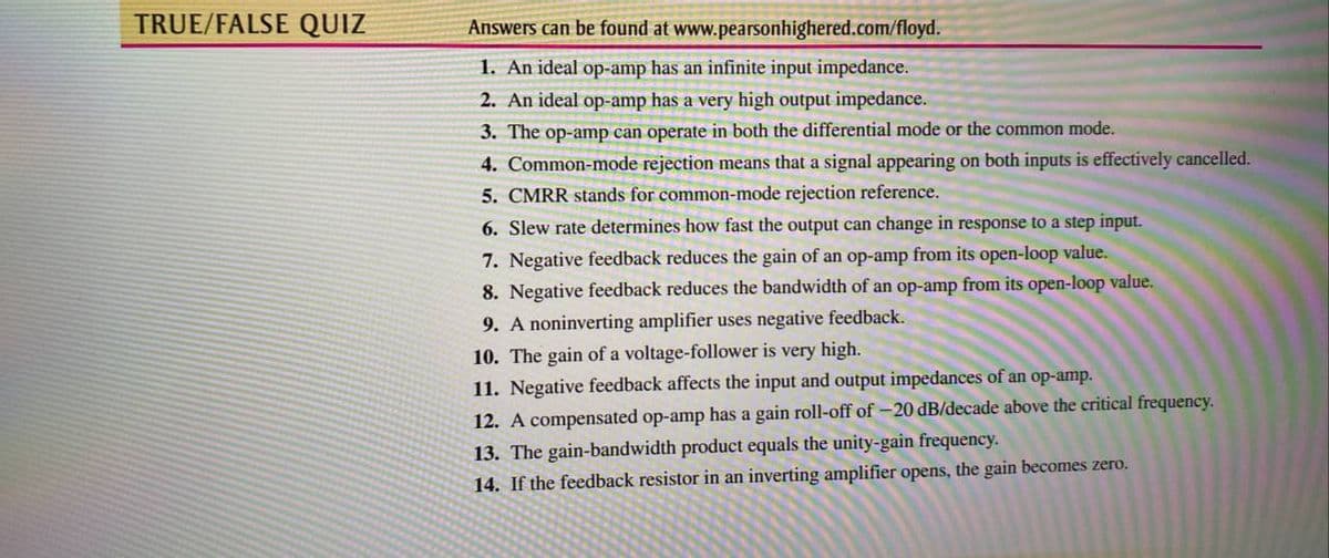 TRUE/FALSE QUIZ
Answers can be found at www.pearsonhighered.com/floyd.
1. An ideal op-amp has an infinite input impedance.
2. An ideal op-amp has a very high output impedance.
3. The op-amp can operate in both the differential mode or the common mode.
4. Common-mode rejection means that a signal appearing on both inputs is effectively cancelled.
5. CMRR stands for common-mode rejection reference.
6. Slew rate determines how fast the output can change in response to a step input.
7. Negative feedback reduces the gain of an op-amp from its open-loop value.
8. Negative feedback reduces the bandwidth of an op-amp from its open-loop value.
9. A noninverting amplifier uses negative feedback.
10. The gain of a voltage-follower is very high.
11. Negative feedback affects the input and output impedances of an op-amp.
12. A compensated op-amp has a gain roll-off of -20 dB/decade above the critical frequency.
13. The gain-bandwidth product equals the unity-gain frequency.
14. If the feedback resistor in an inverting amplifier opens, the gain becomes zero.