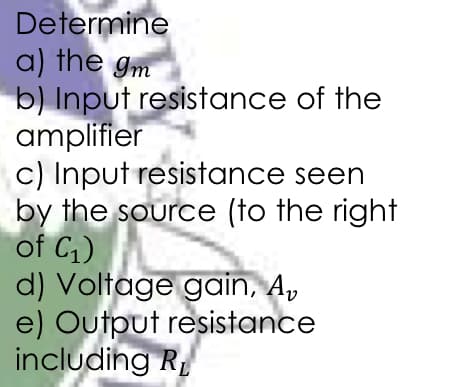 Determine
a) the gm
b) Input resistance of the
amplifier
c) Input resistance seen
by the source (to the right
of C1)
d) Voltage gain, A,
e) Output resistance
including R
