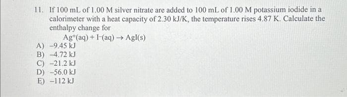 11. If 100 mL of 1.00 M silver nitrate are added to 100 mL of 1.00 M potassium iodide in a
calorimeter with a heat capacity of 2.30 kJ/K, the temperature rises 4.87 K. Calculate the
enthalpy change for
Ag+ (aq) + (aq) →→ Agl(s)
A) -9.45 kJ
B) -4.72 kJ
C) -21.2 kJ
D) -56.0 kJ
E) -112 kJ