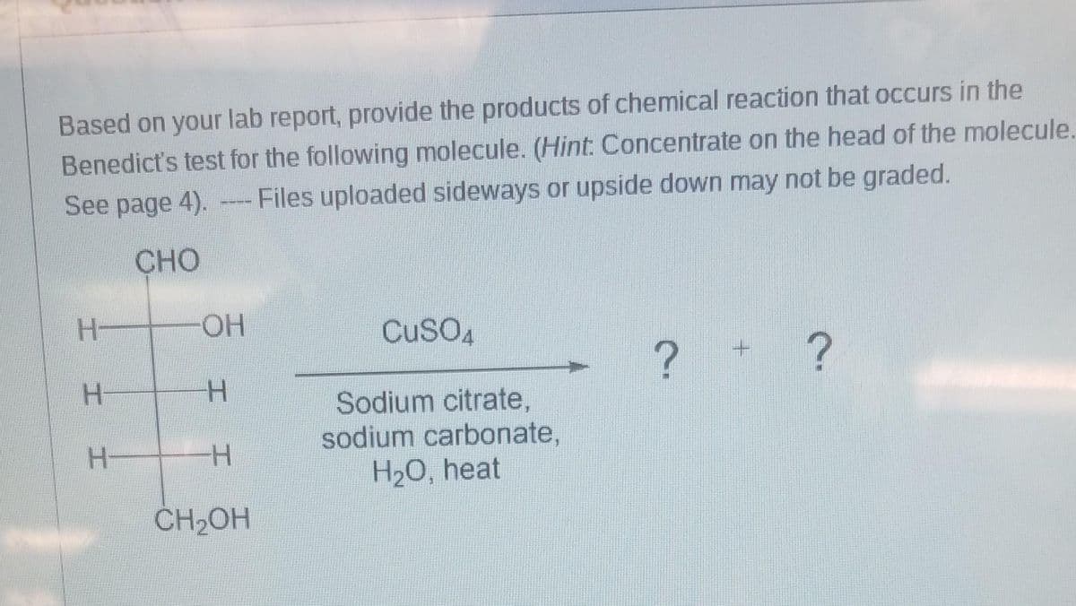 Based on your lab report, provide the products of chemical reaction that occurs in the
Benedict's test for the following molecule. (Hint: Concentrate on the head of the molecule.
See page 4). Files uploaded sideways or upside down may not be graded.
CHO
H-
H
H
OH
-H
-H
CH₂OH
CuSO4
Sodium citrate,
sodium carbonate,
H₂O, heat
?
?