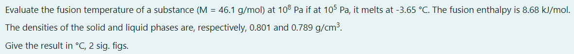 Evaluate the fusion temperature of a substance (M = 46.1 g/mol) at 108 Pa if at 105 Pa, it melts at -3.65 °C. The fusion enthalpy is 8.68 kJ/mol.
The densities of the solid and liquid phases are, respectively, 0.801 and 0.789 g/cm³.
Give the result in °C, 2 sig. figs.