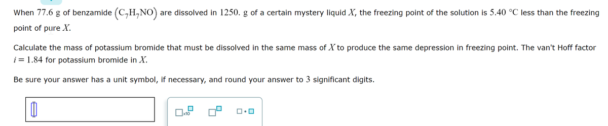 When 77.6 g of benzamide (C₂H,NO) are dissolved in 1250. g of a certain mystery liquid X, the freezing point of the solution is 5.40 °C less than the freezing
point of pure X.
Calculate the mass of potassium bromide that must be dissolved in the same mass of X to produce the same depression in freezing point. The van't Hoff factor
i = 1.84 for potassium bromide in X.
Be sure your answer has a unit symbol, if necessary, and round your answer to 3 significant digits.
11
0
x10