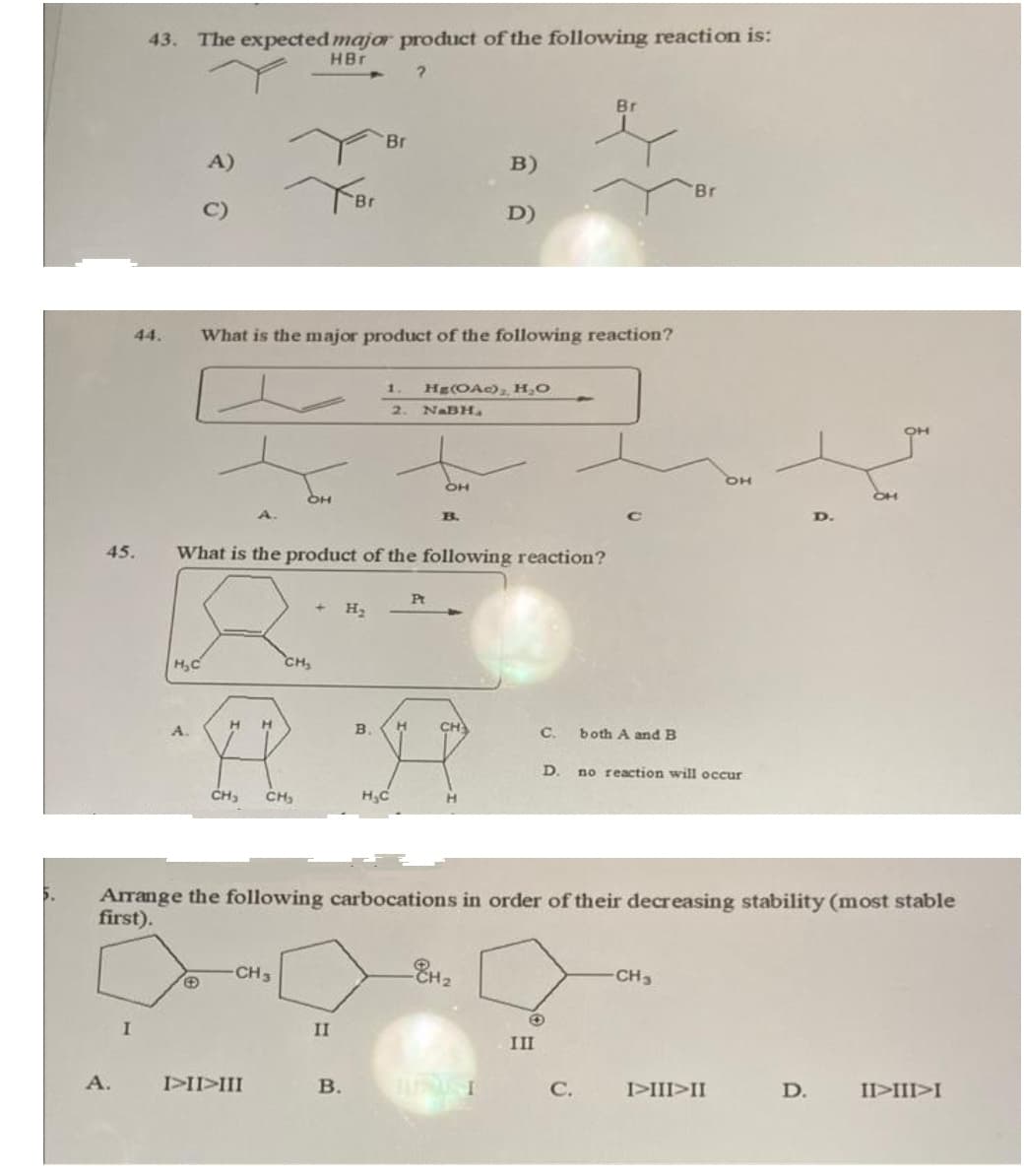 5.
45.
A.
43. The expected major product of the following reaction is:
HBr
?
I
A)
H₂C
H
What is the major product of the following reaction?
A.
H
CH₂ CH₂
IIIIII
OH
CH3
CH₂
What is the product of the following reaction?
+
Br
II
B.
Br
H₂
B.
1.
2.
H₂C
H
Hg(OAc)₂, H₂O
NaBH₂
OH
Pt
B.
B)
D)
CH
Arrange the following carbocations in order of their decreasing stability (most stable
first).
H₂
C.
III
Br
both A and B
C.
'Br
D. no reaction will occur
-CH3
OH
I>III>II
D.
II>III>I