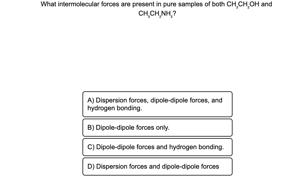 What intermolecular forces are present in pure samples of both CH₂CH₂OH and
CH,CHÍNH,?
A) Dispersion forces, dipole-dipole forces, and
hydrogen bonding.
B) Dipole-dipole forces only.
C) Dipole-dipole forces and hydrogen bonding.
D) Dispersion forces and dipole-dipole forces