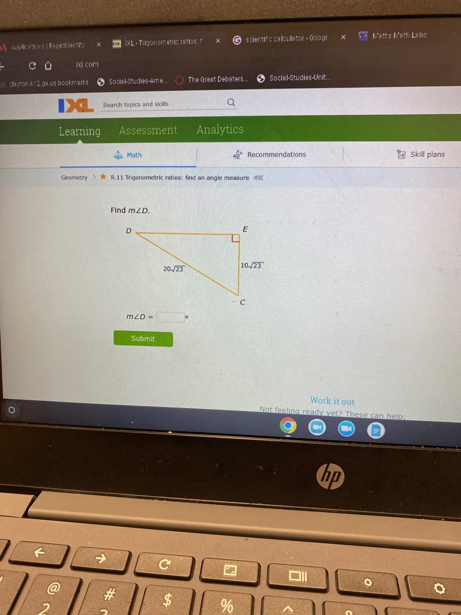 Applications | Repididentity
ixl.com
clayton.k12.ga.us bookmarks
O
DIXL Trigonometric ratios: f
IXL Search topics and skills
Learning
Assessment
↑
Social-Studies-Ame.. The Great Debaters..
Math
Find mZD.
#
Geometry R.11 Trigonometric ratios: find an angle measure 49E
D
mZD=
Submit
20-/23
C
X Gscientific calculator - Googl
tA
o
Analytics
%
Recommendations
E
10/23
Social Studies-Unit...
C
X
Matts Math Labs
Work it out
Not feeling ready yet? These can help:
hp
O
Skill plans