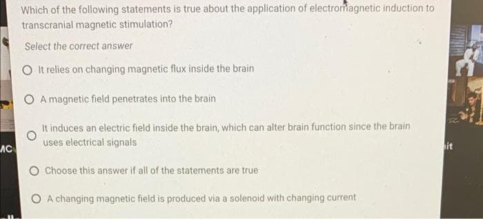 Which of the following statements is true about the application of electromagnetic induction to
transcranial magnetic stimulation?
Select the correct answer
O It relies on changing magnetic flux inside the brain
O A magnetic field penetrates into the brain
It induces an electric field inside the brain, which can alter brain function since the brain
uses electrical signals
AC
it
Choose this answer if all of the statements are true
O A changing magnetic field is produced via a solenoid with changing current
