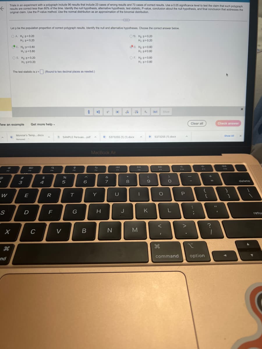 ←
。
W
S
F2
View an example
дв
nd
Trials in an experiment with a polygraph include 96 results that include 23 cases of wrong results and 73 cases of correct results. Use a 0.05 significance level to test the claim that such polygraph
results are correct less than 80% of the time. Identify the null hypothesis, alternative hypothesis, test statistic, P-value, conclusion about the null hypothesis, and final conclusion that addresses the
original claim. Use the P-value method. Use the normal distribution as an approximation of the binomial distribution.
Let p be the population proportion of correct polygraph results. Identify the null and alternative hypotheses. Choose the correct answer below.
OA. Ho: p=0.20
08. H₂: p=0.20
H₁: p>0.20
H₁: p<0.20
c. Ho: p=0.80
H₁: p<0.80
OE. Ho: p=0.20
H₁: p0.20
The test statistic is z = (Round to two decimal places as needed.)
D
Monroe's Temp....docx
Removed
#
3
Get more help.
80
F3
E
D
C
$
4
A
a
FA
R
F
SAMPLE Persuas....pdf A
%
5
V
FS
T
G
6
B
F6
MacBook Air
Y
I' ||
H
&
7
N
5373255 (1) (1).docx
ga
U
J
XD. H₂ p=0.80
H₁: p*0.80
OF H₂: p=0.80
H₁: p>0.80
*
8
S
DII
I
M
1, (1)
(
9
K
5373255 (1).docx
DD
More
O
I
H
)
O
L
command
F10
P
>
.
Clear all
-
:
;
{
option
[
+
=
?
1
Check answer
I
Show All
Am
F12
}
1
delete
retu