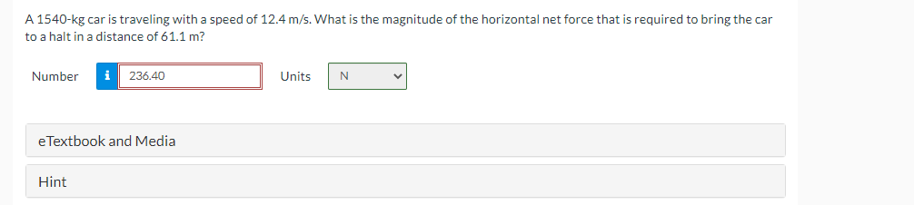 A 1540-kg car is traveling with a speed of 12.4 m/s. What is the magnitude of the horizontal net force that is required to bring the car
to a halt in a distance of 61.1 m?
Number
i 236.40
Units
N
✓
eTextbook and Media
Hint