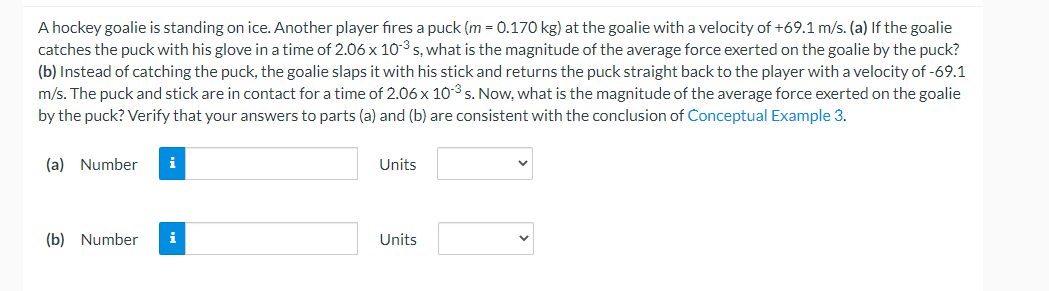 A hockey goalie is standing on ice. Another player fires a puck (\(m = 0.170 \, \text{kg}\)) at the goalie with a velocity of \(+69.1 \, \text{m/s}\). 

(a) If the goalie catches the puck with his glove in a time of \(2.06 \times 10^{-3} \, \text{s}\), what is the magnitude of the average force exerted on the goalie by the puck?

(b) Instead of catching the puck, the goalie slaps it with his stick and returns the puck straight back to the player with a velocity of \(-69.1 \, \text{m/s}\). The puck and stick are in contact for a time of \(2.06 \times 10^{-3} \, \text{s}\). Now, what is the magnitude of the average force exerted on the goalie by the puck? Verify that your answers to parts (a) and (b) are consistent with the conclusion of Conceptual Example 3.

(a) 
Number: [Input Field]
Units: [Unit Drop-down Menu]

(b) 
Number: [Input Field]
Units: [Unit Drop-down Menu]