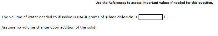 Use the References to access important values if needed for this question.
The volume of water needed to dissolve 0.0664 grams of silver chloride is
L.
Assume no volume change upon addition of the solid.
