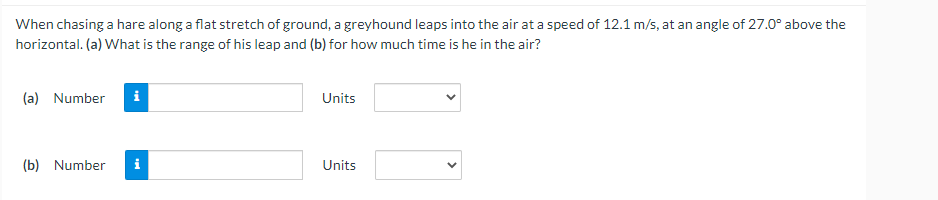 When chasing a hare along a flat stretch of ground, a greyhound leaps into the air at a speed of 12.1 m/s, at an angle of 27.0° above the
horizontal. (a) What is the range of his leap and (b) for how much time is he in the air?
(a) Number i
Units
(b) Number
i
Units