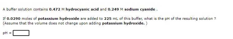 A buffer solution contains 0.472 M hydrocyanic acid and 0.249 M sodium cyanide.
If 0.0290 moles of potassium hydroxide are added to 225 ml of this buffer, what is the pH of the resulting solution ?
(Assume that the volume does not change upon adding potassium hydroxide. )
pH =
