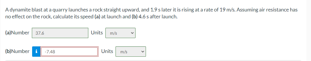 A dynamite blast at a quarry launches a rock straight upward, and 1.9 s later it is rising at a rate of 19 m/s. Assuming air resistance has
no effect on the rock, calculate its speed (a) at launch and (b) 4.6 s after launch.
(a)Number
37.6
Units
m/s
(b)Number
i
-7.48
Units
m/s
