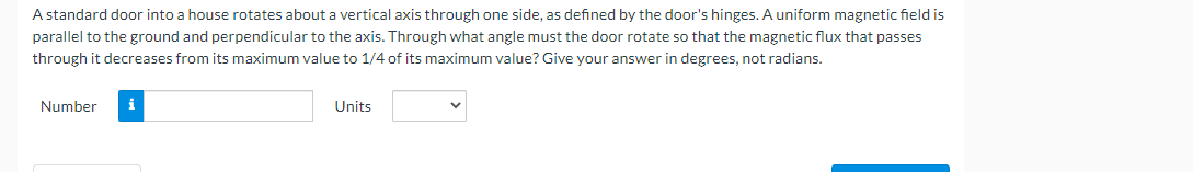 A standard door into a house rotates about a vertical axis through one side, as defined by the door's hinges. A uniform magnetic field is
parallel to the ground and perpendicular to the axis. Through what angle must the door rotate so that the magnetic flux that passes
through it decreases from its maximum value to 1/4 of its maximum value? Give your answer in degrees, not radians.
Number
Units