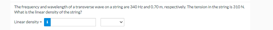 The frequency and wavelength of a transverse wave on a string are 340 Hz and 0.70 m, respectively. The tension in the string is 310 N.
What is the linear density of the string?
Linear density = i