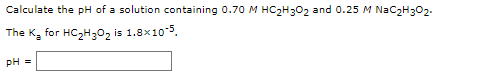 Calculate the pH of a solution containing 0.70 M HC2H3O2 and 0.25 M NaC2H302.
The K, for HC,H;0, is 1.8x10-5.
pH =
