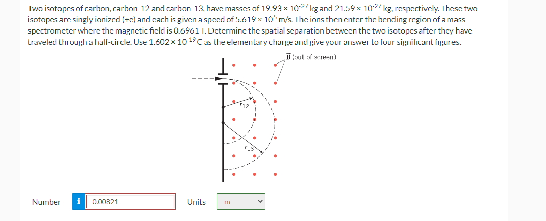 Two isotopes of carbon, carbon-12 and carbon-13, have masses of 19.93 × 10-27 kg and 21.59 × 10-27 kg, respectively. These two
isotopes are singly ionized (+e) and each is given a speed of 5.619 x 105 m/s. The ions then enter the bending region of a mass
spectrometer where the magnetic field is 0.6961 T. Determine the spatial separation between the two isotopes after they have
traveled through a half-circle. Use 1.602 × 10-19 C as the elementary charge and give your answer to four significant figures.
B (out of screen)
Number i 0.00821
Units
m