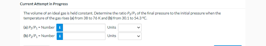 Current Attempt in Progress
The volume of an ideal gas is held constant. Determine the ratio P₂/P₁ of the final pressure to the initial pressure when the
temperature of the gas rises (a) from 38 to 76 K and (b) from 30.1 to 54.3 °C.
(a) P₂/P₁ = Number i
Units
(b) P₂/P₁ = Number i
Units