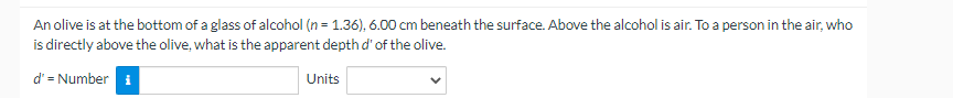 An olive is at the bottom of a glass of alcohol (n = 1.36), 6.00 cm beneath the surface. Above the alcohol is air. To a person in the air, who
is directly above the olive, what is the apparent depth d' of the olive.
d' = Number i
Units