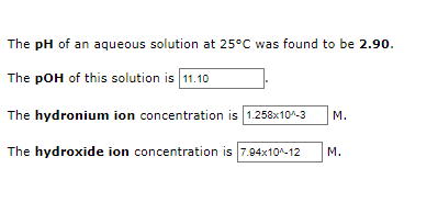 The pH of an aqueous solution at 25°C was found to be 2.90.
The pOH of this solution is 11.10
The hydronium ion concentration is 1.258x10^-3
M.
The hydroxide ion concentration is 7.94x10^-12
M.
