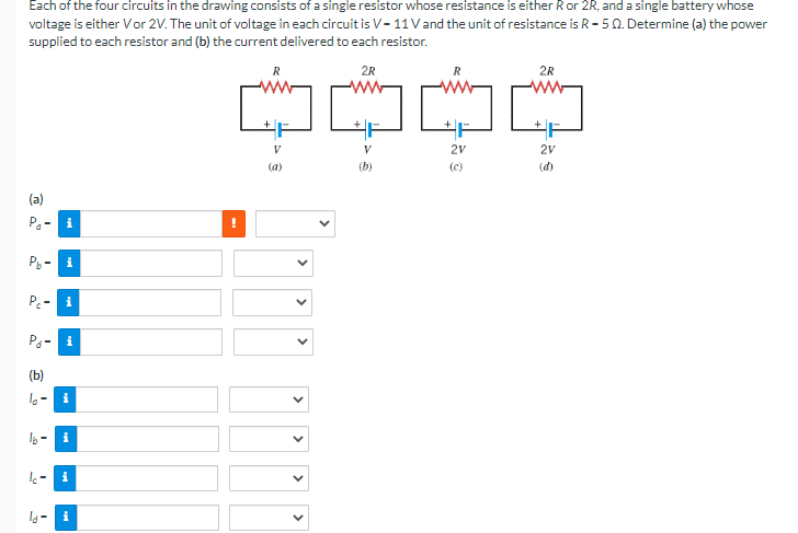 Each of the four circuits in the drawing consists of a single resistor whose resistance is either R or 2R, and a single battery whose
voltage is either Vor 2V. The unit of voltage in each circuit is V-11 V and the unit of resistance is R-50. Determine (a) the power
supplied to each resistor and (b) the current delivered to each resistor.
2R
(a)
P₁- i
Pb
Pc-
S
P₁-1
(b)
16-
i
i
i
i
i
R
[W
V
<
<
>
2R
~~~
2V
(c)
V
2V