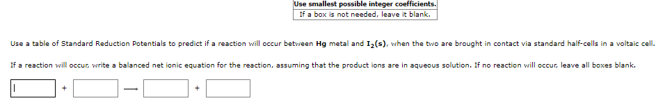 Use smallest possible integer coefficients.
If a box is not needed, leave it blank.
Use a table of Standard Reduction Potentials to predict if a reaction will occur between Hg metal and I,(s), when the two are brought in contact via standard half-cells in a voltaic cell.
If a reaction will occur, write a balanced net ionic equation for the reaction, assuming that the product ions are in aqueous solution. If no reaction will occur, leave all boxes blank.
