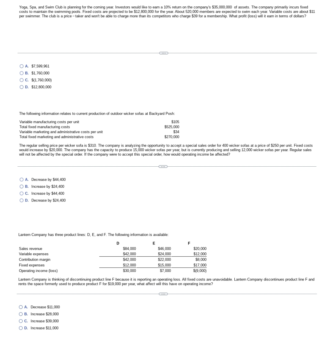 Yoga, Spa, and Swim Club is planning for the coming year. Investors would like to earn a 10% return on the company's $35,000,000 of assets. The company primarily incurs fixed
costs to maintain the swimming pools. Fixed costs are projected to be $12,800,000 for the year. About 520,000 members are expected to swim each year. Variable costs are about $11
per swimmer. The club is a price-taker and won't be able to charge more than its competitors who charge $39 for a membership. What profit (loss) will it earn in terms of dollars?
O A. $7,599,961
OB. $1,760,000
OC. $(1,760,000)
OD. $12,800,000
The following information relates to current production of outdoor wicker sofas at Backyard Posh:
Variable manufacturing costs per unit
Total fixed manufacturing costs
Variable marketing and administrative costs per unit
Total fixed marketing and administrative costs
O A. Decrease by $44,400
OB. Increase by $24,400
OC. Increase by $44,400
O D. Decrease by $24,400
The regular selling price per wicker sofa is $310. The company is analyzing the opportunity to accept a special sales order for 400 wicker sofas at a price of $250 per unit. Fixed costs
would increase by $20,000. The company has the capacity to produce 15,000 wicker sofas per year, but is currently producing and selling 12,000 wicker sofas per year. Regular sales
will not be affected by the special order. If the company were to accept this special order, how would operating income be affected?
Sales revenue
Variable expenses
Contribution margin
Fixed expenses
Operating income (loss)
G
Lantern Company has three product lines: D, E, and F. The following information is available:
D
E
$84,000
$42,000
$42,000
O A. Decrease $11,000
OB. Increase $28,000
O C. Increase $39,000
O D. Increase $11,000
$12,000
$30,000
$105
$525,000
$34
$270,000
…..
$46,000
$24,000
$22,000
$15,000
$7,000
C
F
Lantern Company is thinking of discontinuing product line F because it is reporting an operating loss. All fixed costs are unavoidable. Lantern Company discontinues product line F and
rents the space formerly used to produce product F for $19,000 per year, what affect will this have on operating income?
$20,000
$12,000
$8,000
$17,000
$(9,000)