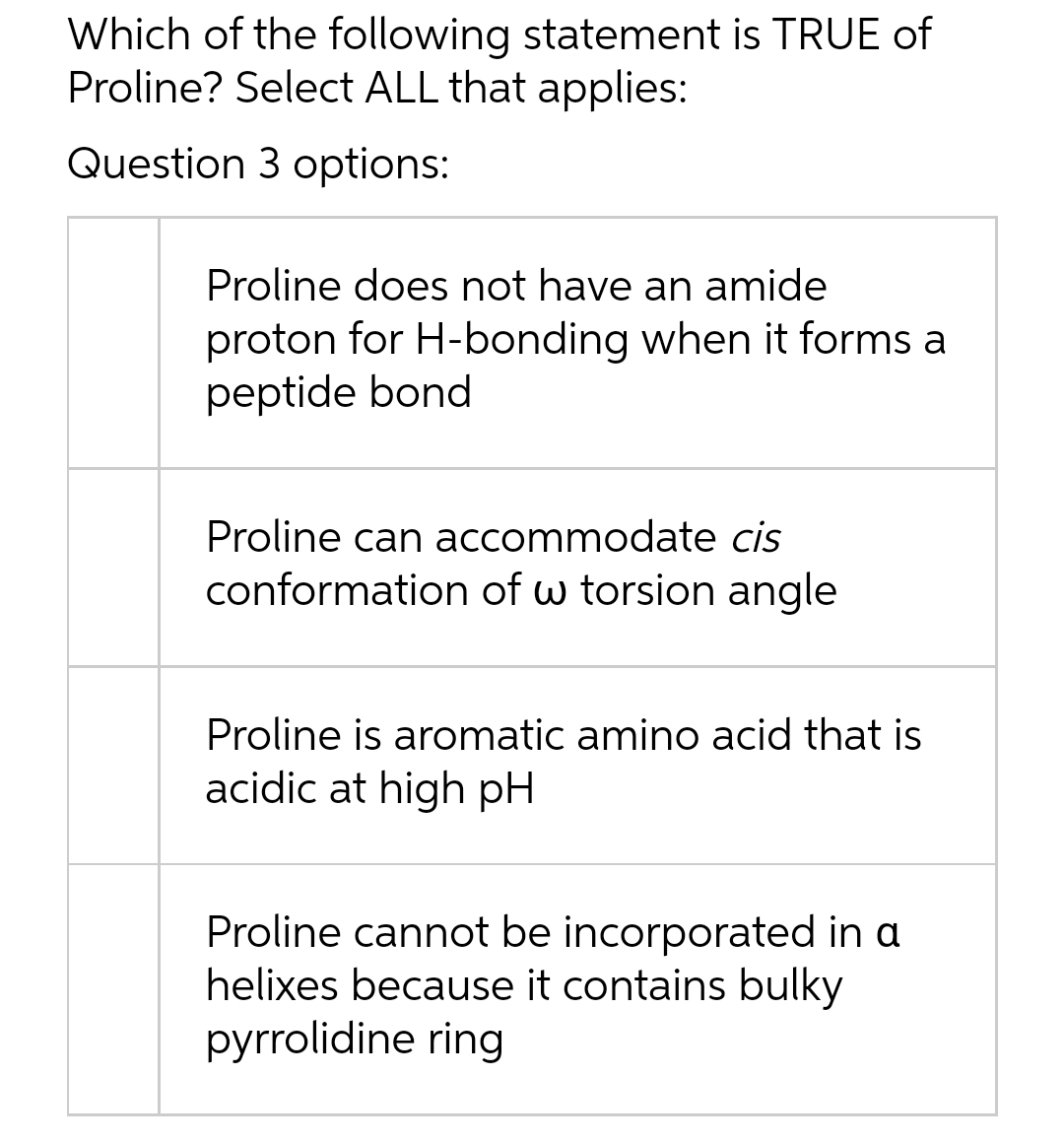 Which of the following statement is TRUE of
Proline? Select ALL that applies:
Question 3 options:
Proline does not have an amide
proton for H-bonding when it forms a
peptide bond
Proline can accommodate cis
conformation of w torsion angle
Proline is aromatic amino acid that is
acidic at high pH
Proline cannot be incorporated in a
helixes because it contains bulky
pyrrolidine ring