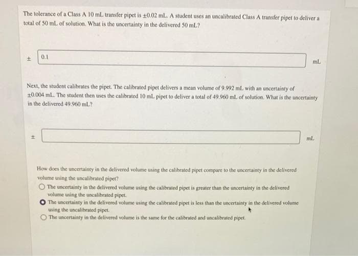 The tolerance of a Class A 10 mL transfer pipet is ±0.02 ml. A student uses an uncalibrated Class A transfer pipet to deliver a
total of 50 mL of solution. What is the uncertainty in the delivered 50 mL?
±
0.1
Next, the student calibrates the pipet. The calibrated pipet delivers a mean volume of 9.992 ml. with an uncertainty of
10.004 ml. The student then uses the calibrated 10 mL pipet to deliver a total of 49.960 mL of solution. What is the uncertainty
in the delivered 49.960 mL?
How does the uncertainty in the delivered volume using the calibrated pipet compare to the uncertainty in the delivered
volume using the uncalibrated pipet?
The uncertainty in the delivered volume using the calibrated pipet is greater than the uncertainty in the delivered
volume using the uncalibrated pipet.
ml.
The uncertainty in the delivered volume using the calibrated pipet is less than the uncertainty in the delivered volume
using the uncalibrated pipet.
The uncertainty in the delivered volume is the same for the calibrated and uncalibrated pipet.
ml.