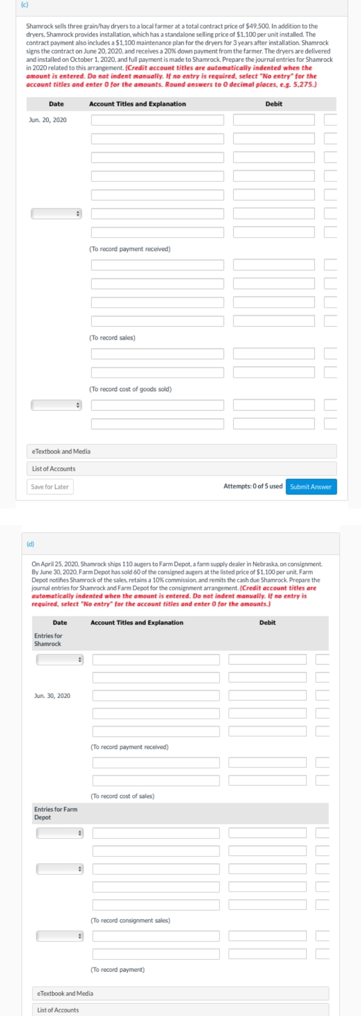(c)
Shamrock sells three grain/hay dryers to a local farmer at a total contract price of $49,500. In addition to the
dryers, Shamrock provides installation, which has a standalone selling price of $1,100 per unit installed. The
contract payment also includes a $1,100 maintenance plan for the dryers for 3 years after installation. Shamrock
signs the contract on June 20, 2020, and receives a 20% down payment from the farmer. The dryers are delivered
and installed on October 1, 2020, and full payment is made to Shamrock. Prepare the journal entries for Shamrock
in 2020 related to this arrangement. (Credit account titles are automatically indented when the
amount is entered. Do not indent manually. If no entry is required, select "No entry" for the
account titles and enter 0 for the amounts. Round answers to 0 decimal places, e.g. 5.275.)
Date
Jun. 20, 2020
Save for Later
List of Accounts
(d)
+
Date
:
eTextbook and Media
Entries for
Shamrock
Jun. 30, 2020
#
Entries for Farm
Depot
Account Titles and Explanation
#
(To record payment received)
On April 25, 2020, Shamrock ships 110 augers to Farm Depot, a farm supply dealer in Nebraska, on consignment.
By June 30, 2020, Farm Depot has sold 60 of the consigned augers at the listed price of $1,100 per unit. Farm
Depot notifies Shamrock of the sales, retains a 10% commission, and remits the cash due Shamrock. Prepare the
journal entries for Shamrock and Farm Depot for the consignment arrangement. (Credit account titles are
automatically indented when the amount is entered. Do not indent manually. If no entry is
required, select "No entry" for the account titles and enter 0 for the amounts.)
(To record sales)
List of Accounts
(To record cost of goods sold)
Account Titles and Explanation
(To record payment received)
(To record cost of sales)
(To record consignment sales)
(To record payment)
eTextbook and Media
Debit
UUUU UU UU
Attempts: 0 of 5 used Submit Answer
Debit
UUUUU UU
חחחחח חח