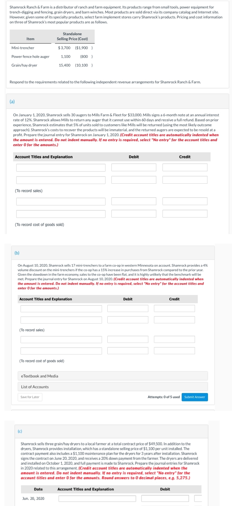 Shamrock Ranch & Farm is a distributor of ranch and farm equipment. Its products range from small tools, power equipment for
trench-digging and fencing, grain dryers, and barn winches. Most products are sold direct via its company catalog and Internet site.
However, given some of its specialty products, select farm implement stores carry Shamrock's products. Pricing and cost information
on three of Shamrock's most popular products are as follows.
Mini-trencher
Power fence hole auger
Grain/hay dryer
Item
(a)
Respond to the requirements related to the following independent revenue arrangements for Shamrock Ranch & Farm.
On January 1, 2020, Shamrock sells 30 augers to Mills Farm & Fleet for $33,000. Mills signs a 6-month note at an annual interest
rate of 12%. Shamrock allows Mills to return any auger that it cannot use within 60 days and receive a full refund. Based on prior
experience, Shamrock estimates that 5% of units sold to customers like Mills will be returned (using the most likely outcome
approach). Shamrock's costs to recover the products will be immaterial, and the returned augers are expected to be resold at a
profit. Prepare the journal entry for Shamrock on January 1, 2020. (Credit account titles are automatically indented when
the amount is entered. Do not indent manually. If no entry is required, select "No entry" for the account titles and
enter 0 for the amounts.)
Account Titles and Explanation
(To record sales)
(b)
(To record cost of goods sold)
Account Titles and Explanation
(To record sales)
Standalone
Selling Price (Cost)
$3,700 ($1,900 )
1,100 (800)
15,400 (10,100 )
On August 10, 2020, Shamrock sells 17 mini-trenchers to a farm co-op in western Minnesota on account. Shamrock provides a 4%
volume discount on the mini-trenchers if the co-op has a 15% increase in purchases from Shamrock compared to the prior year.
Given the slowdown in the farm economy, sales to the co-op have been flat, and it is highly unlikely that the benchmark will be
met. Prepare the journal entry for Shamrock on August 10, 2020. (Credit account titles are automatically indented when
the amount is entered. Do not indent manually. If no entry is required, select "No entry" for the account titles and
enter 0 for the amounts.)
(To record cost of goods sold)
eTextbook and Media
List of Accounts
Save for Later
(c)
Date
Jun. 20, 2020
Debit
Account Titles and Explanation
Debit
Credit
Shamrock sells three grain/hay dryers to a local farmer at a total contract price of $49,500. In addition to the
dryers, Shamrock provides installation, which has a standalone selling price of $1,100 per unit installed. The
contract payment also includes a $1,100 maintenance plan for the dryers for 3 years after installation. Shamrock
signs the contract on June 20, 2020, and receives a 20% down payment from the farmer. The dryers are delivered
and installed on October 1, 2020, and full payment is made to Shamrock. Prepare the journal entries for Shamrock
in 2020 related to this arrangement. (Credit account titles are automatically indented when the
amount is entered. Do not indent manually. If no entry is required, select "No entry" for the
account titles and enter 0 for the amounts. Round answers to 0 decimal places, e.g. 5,275.)
Credit
Attempts: 0 of 5 used Submit Answer
Debit