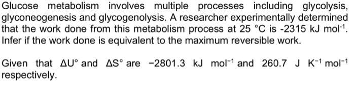 Glucose metabolism involves multiple processes including glycolysis,
glyconeogenesis and glycogenolysis. A researcher experimentally determined
that the work done from this metabolism process at 25 °C is -2315 kJ mol-¹.
Infer if the work done is equivalent to the maximum reversible work.
Given that AU and AS are -2801.3 kJ mol-¹ and 260.7 J K-¹ mol-¹
respectively.