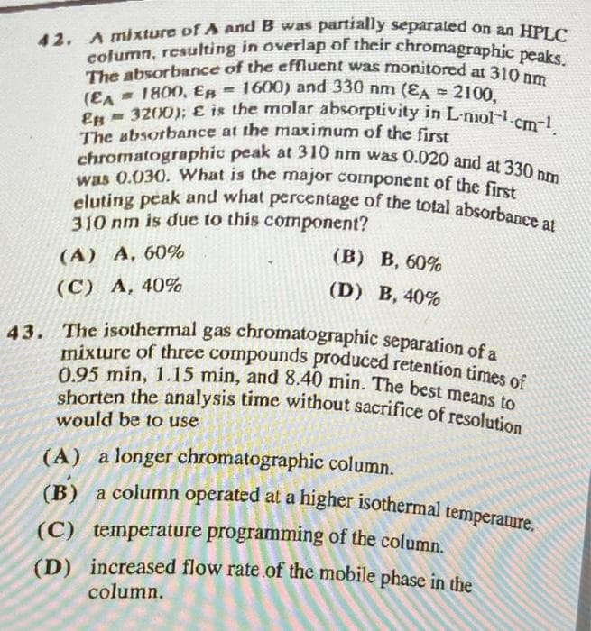 42. A mixture of A and B was partially separated on an HPLC
The absorbance of the effluent was monitored at 310 nm
column, resulting in overlap of their chromagraphic peaks.
(EA = 1800, E = 1600) and 330 nm (EA
2100,
EB 3200); E is the molar absorptivity in L-molcm-¹.
chromatographic peak at 310 nm was 0.020 and at 330 nm
The absorbance at the maximum of the first
was 0.030. What is the major component of the first
eluting peak and what percentage of the total absorbance at
310 nm is due to this component?
(A) A, 60%
(C) A, 40%
(B) B. 60%
(D) B, 40%
43. The isothermal gas chromatographic separation of a
mixture of three compounds produced retention times of
0.95 min, 1.15 min, and 8.40 min. The best means to
shorten the analysis time without sacrifice of resolution
would be to use
(A) a longer chromatographic column.
(B) a column operated at a higher isothermal temperature.
(C) temperature programming of the column.
(D) increased flow rate of the mobile phase in the
column.