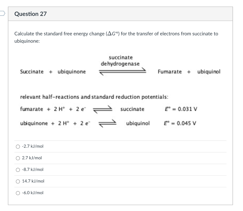 Question 27
Calculate the standard free energy change (AG") for the transfer of electrons from succinate to
ubiquinone:
Succinate + ubiquinone
O -2.7 kJ/mol
relevant half-reactions and standard reduction potentials:
fumarate + 2 H+ + 2 e
ubiquinone + 2 H+ 2 e
O 2.7 kJ/mol
O -8.7 kJ/mol
14.7 kJ/mol
succinate
dehydrogenase
O -6.0 kJ/mol
succinate
Fumarate + ubiquinol
ubiquinol
E = 0.031 V
E- 0.045 V