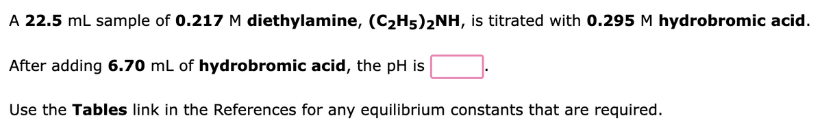 A 22.5 mL sample of 0.217 M diethylamine, (C₂H5)2NH, is titrated with 0.295 M hydrobromic acid.
After adding 6.70 mL of hydrobromic acid, the pH is
Use the Tables link in the References for any equilibrium constants that are required.