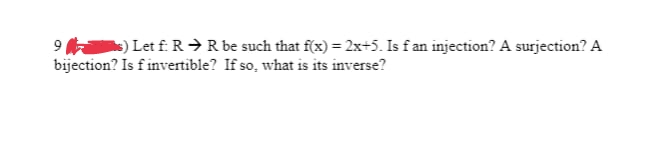 9) Let f: R → R be such that f(x) = 2x+5. Is f an injection? A surjection? A
bijection? Is f invertible? If so, what is its inverse?