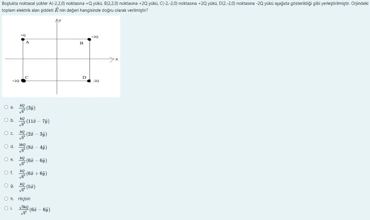 Boşlukta noktasal yükler A(-2,2,0) noktasına +Q yükü, B(2,2,0) noktasına +2Q yükü, C(-2,-2,0) noktasına +2Q yükü, D(2,-2,0) noktasına -2Q yükü aşağıda gösterildiği gibi yerleştirilmiştir. Orjindeki
toplam elektrik alan şiddeti E nin değeri hangisinde doğru olarak verilmiştir?
Ay
+2Q
B
D
+2Q
-2Q
O a.
(3ŷ)
O b.
(11â – 7ŷ)
O. (2â – 3ŷ)
(8â – 4ộ)
d.
kQ
(6â – 6y)
Of.
kQ
(6ê + 6y)
O g.
kQ
(5â)
O h. Hiçbiri
V3kQ
(6ê – 6ý)
