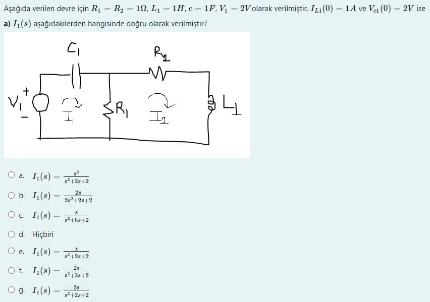 Aşağıda verilen devre için R1 = R2 = 1N, L1 = 1H, c = 1F, V = 2V olarak verilmiştir. IL1(0) = 1A ve Vei (0) = 2V ise
%3D
%3|
a) I1(s) aşağıdakilerden hangisinde doğru olarak verilmiştir?
Ry
lys
Il
O a. I(s) =
s2 +2s+2
O b. I,(s) =
2s
2s2 +2s +2
O. 1(s) =
%3|
s2 158+2
O d. Hiçbiri
Ое. 1(s) -
s2 +2s+2
O f. I,(s) =
2s
s2 13s+2
O g. I1(s)
25
2s+2
