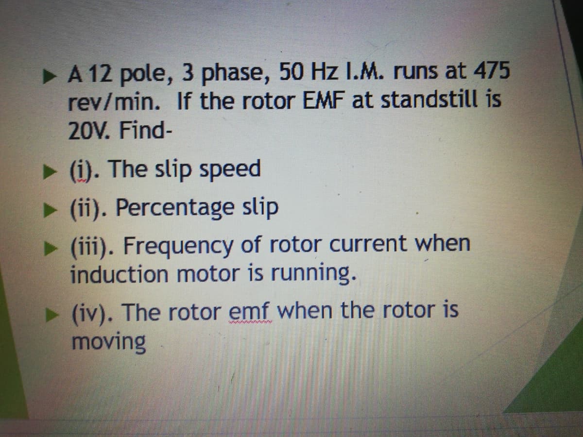 >A 12 pole, 3 phase, 50 Hz I.M. runs at 475
rev/min. If the rotor EMF at standstill is
20V. Find-
> (i). The slip speed
> (ii). Percentage slip
> (iii). Frequency of rotor current when
induction motor is running.
(iv). The rotor emf when the rotor is
moving
